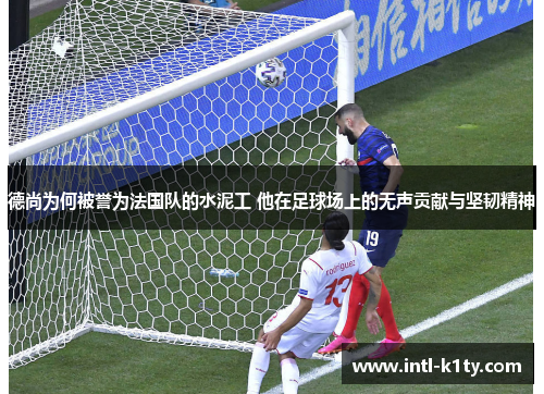 德尚为何被誉为法国队的水泥工 他在足球场上的无声贡献与坚韧精神