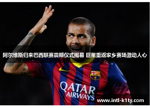 阿尔维斯归来巴西联赛震撼仪式揭幕 巨星重返家乡赛场激动人心