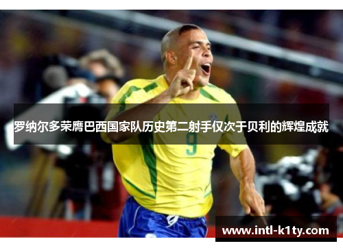 罗纳尔多荣膺巴西国家队历史第二射手仅次于贝利的辉煌成就 罗纳尔多荣膺巴西国家队历史第二射手仅次于贝利的辉煌成就