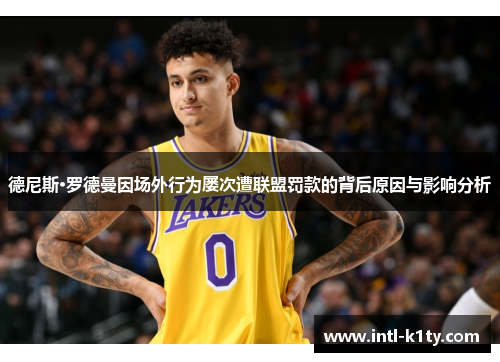 德尼斯·罗德曼因场外行为屡次遭联盟罚款的背后原因与影响分析