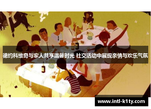 德约科维奇与家人共享温馨时光 社交活动中展现亲情与欢乐气氛 德约科维奇与家人共享温馨时光 社交活动中展现亲情与欢乐气氛