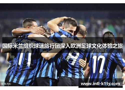 国际米兰组织球迷旅行团深入欧洲足球文化体验之旅 国际米兰组织球迷旅行团深入欧洲足球文化体验之旅