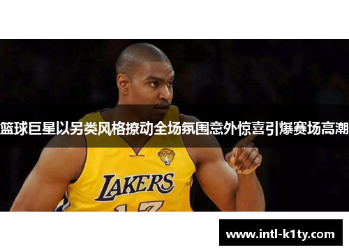 篮球巨星以另类风格撩动全场氛围意外惊喜引爆赛场高潮