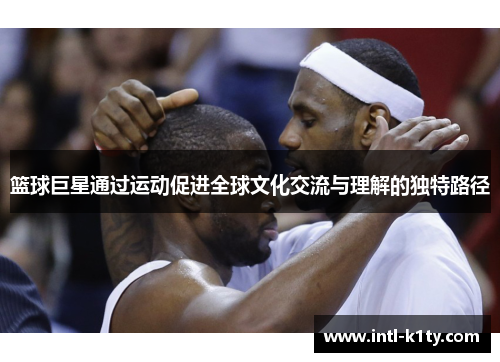 篮球巨星通过运动促进全球文化交流与理解的独特路径 篮球巨星通过运动促进全球文化交流与理解的独特路径