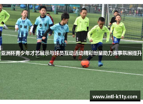 亚洲杯青少年才艺展示与球员互动活动精彩纷呈助力赛事氛围提升
