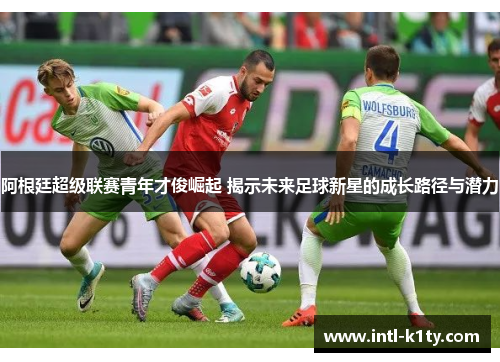 阿根廷超级联赛青年才俊崛起 揭示未来足球新星的成长路径与潜力