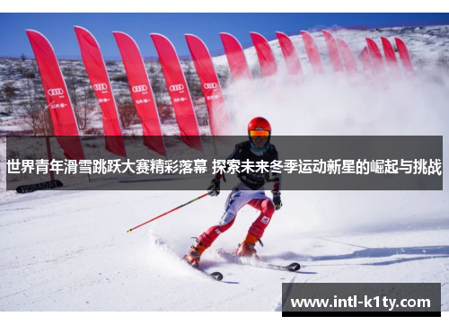 世界青年滑雪跳跃大赛精彩落幕 探索未来冬季运动新星的崛起与挑战