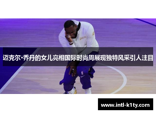 迈克尔·乔丹的女儿亮相国际时尚周展现独特风采引人注目