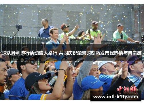 球队胜利游行活动盛大举行 共同庆祝荣誉时刻激发市民热情与自豪感