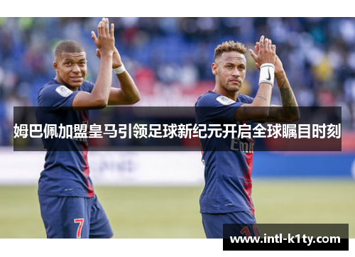姆巴佩加盟皇马引领足球新纪元开启全球瞩目时刻