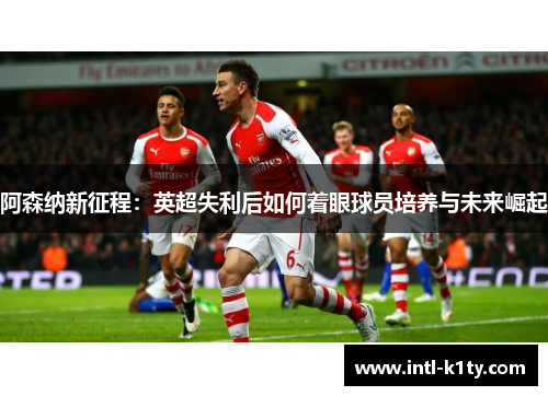 阿森纳新征程：英超失利后如何着眼球员培养与未来崛起