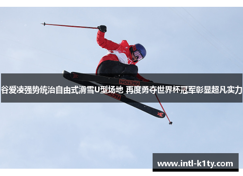 谷爱凌强势统治自由式滑雪U型场地 再度勇夺世界杯冠军彰显超凡实力