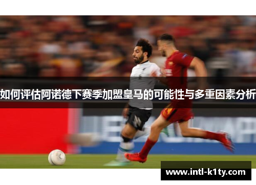 如何评估阿诺德下赛季加盟皇马的可能性与多重因素分析