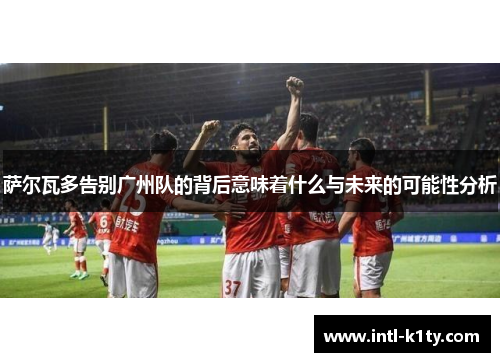 萨尔瓦多告别广州队的背后意味着什么与未来的可能性分析