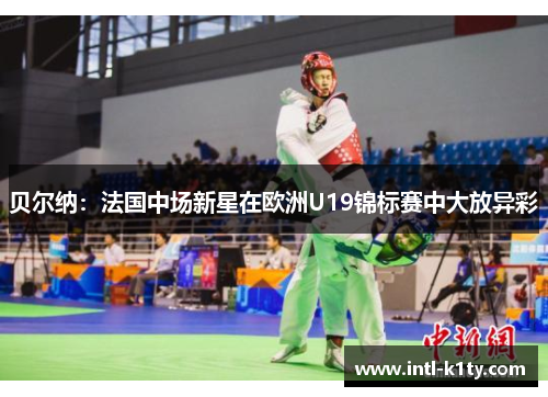 贝尔纳:法国中场新星在欧洲U19锦标赛中大放异彩 贝尔纳:法国中场新星在欧洲U19锦标赛中大放异彩