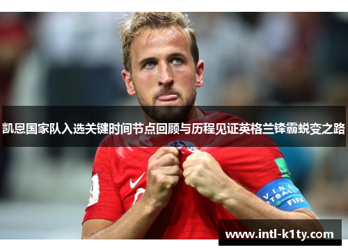 凯恩国家队入选关键时间节点回顾与历程见证英格兰锋霸蜕变之路 凯恩国家队入选关键时间节点回顾与历程见证英格兰锋霸蜕变之路