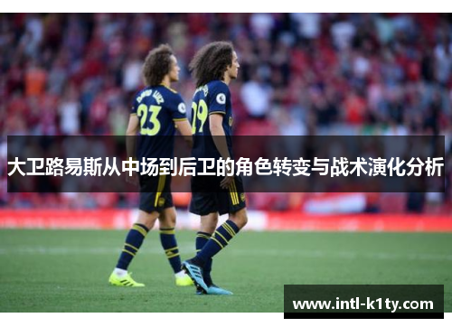 大卫路易斯从中场到后卫的角色转变与战术演化分析 大卫路易斯从中场到后卫的角色转变与战术演化分析