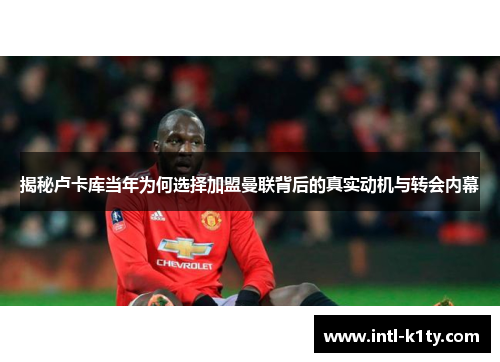 揭秘卢卡库当年为何选择加盟曼联背后的真实动机与转会内幕