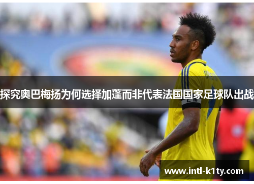 探究奥巴梅扬为何选择加蓬而非代表法国国家足球队出战